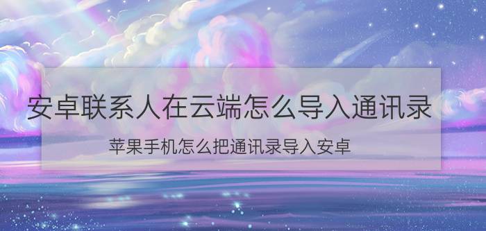 安卓联系人在云端怎么导入通讯录 苹果手机怎么把通讯录导入安卓？